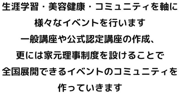 生涯学習・美容健康・コミュニティを軸に様々なイベントを行います 一般講座や公式認定講座の作成、更には家元理事制度を設けることで全国展開できるイベントのコミュニティを作っていきます