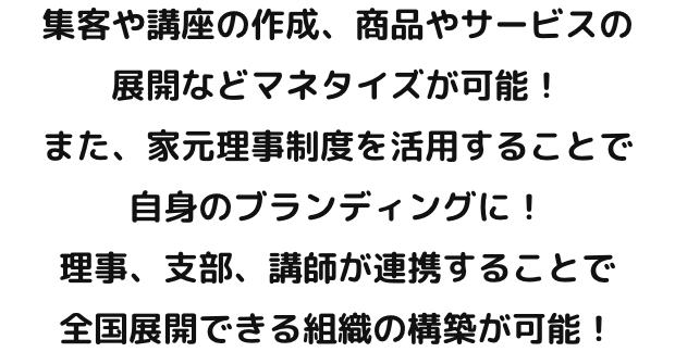 集客や講座の作成、商品やサービスの展開などマネタイズが可能！また、家元理事制度を活用することで自身のブランディングに！理事、支部、講師が連携することで全国展開できる組織の構築が可能！